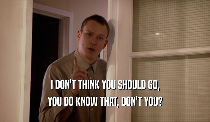 I DON'T THINK YOU SHOULD GO, YOU DO KNOW THAT, DON'T YOU? 