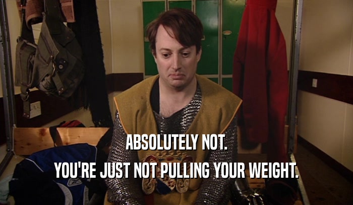 ABSOLUTELY NOT. YOU'RE JUST NOT PULLING YOUR WEIGHT. 