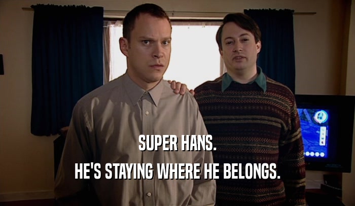 SUPER HANS. HE'S STAYING WHERE HE BELONGS. 