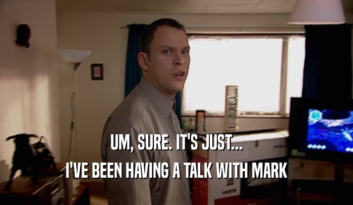 UM, SURE. IT'S JUST... I'VE BEEN HAVING A TALK WITH MARK 