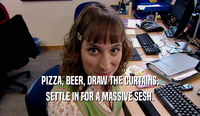 PIZZA, BEER, DRAW THE CURTAINS, SETTLE IN FOR A MASSIVE SESH. 