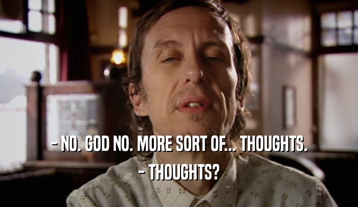- NO. GOD NO. MORE SORT OF... THOUGHTS.
 - THOUGHTS?
 