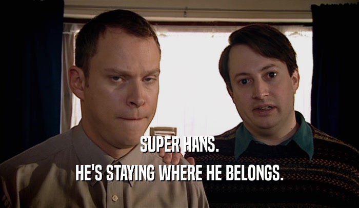SUPER HANS. HE'S STAYING WHERE HE BELONGS. 