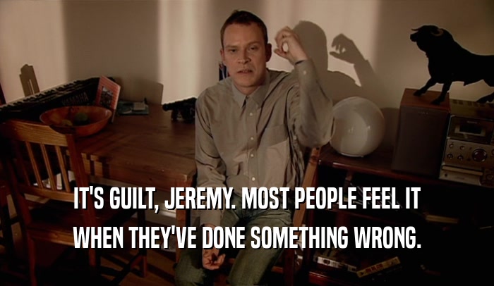 IT'S GUILT, JEREMY. MOST PEOPLE FEEL IT
 WHEN THEY'VE DONE SOMETHING WRONG.
 
