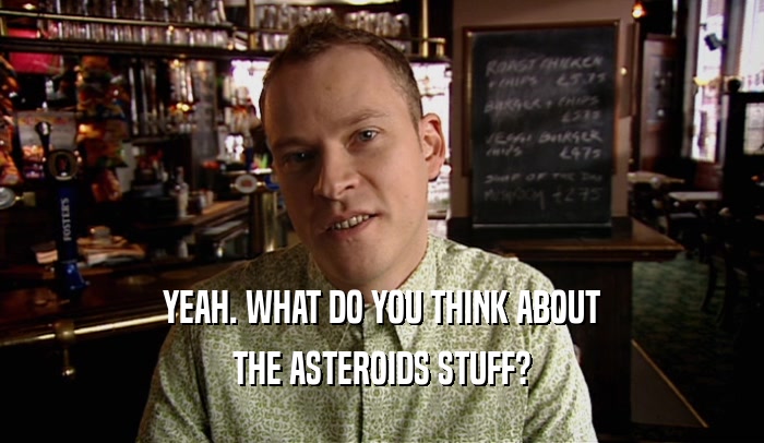 YEAH. WHAT DO YOU THINK ABOUT THE ASTEROIDS STUFF? 