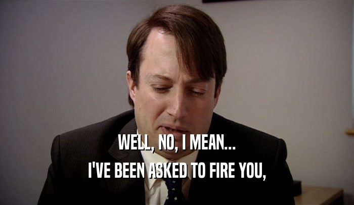 WELL, NO, I MEAN... I'VE BEEN ASKED TO FIRE YOU, 