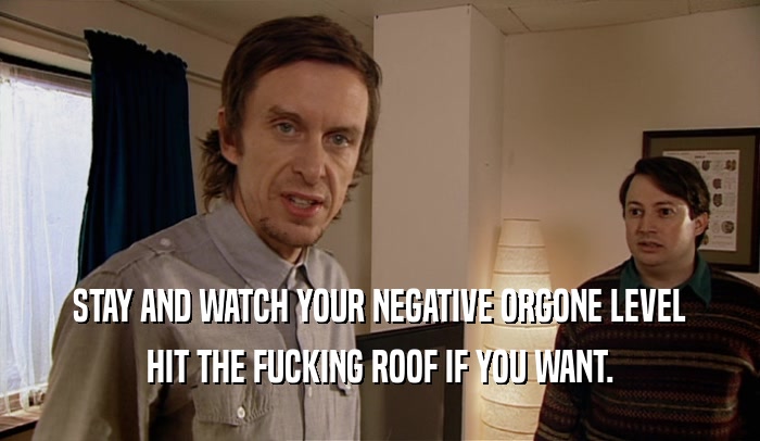 STAY AND WATCH YOUR NEGATIVE ORGONE LEVEL HIT THE FUCKING ROOF IF YOU WANT. 