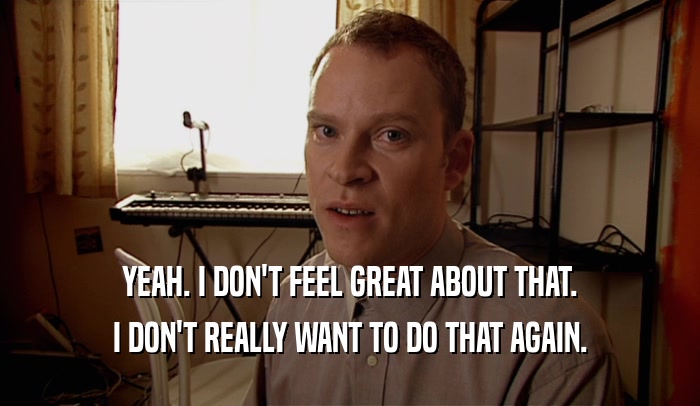 YEAH. I DON'T FEEL GREAT ABOUT THAT. I DON'T REALLY WANT TO DO THAT AGAIN. 