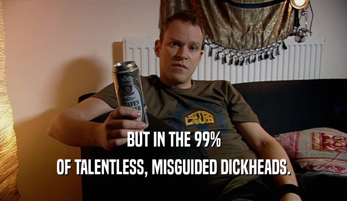 BUT IN THE 99% OF TALENTLESS, MISGUIDED DICKHEADS. 