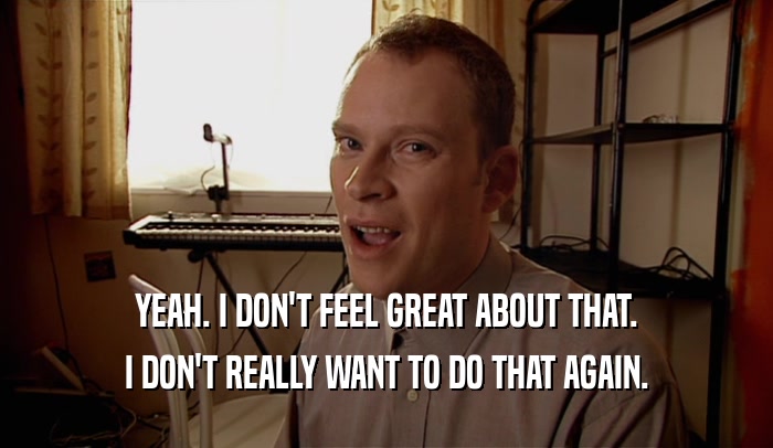 YEAH. I DON'T FEEL GREAT ABOUT THAT. I DON'T REALLY WANT TO DO THAT AGAIN. 