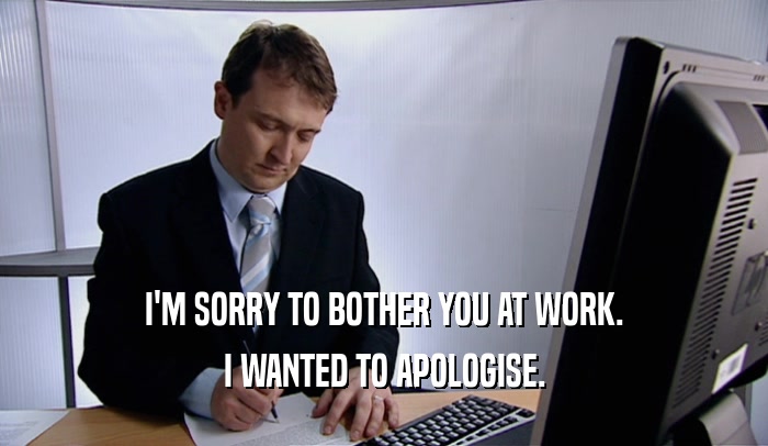 I'M SORRY TO BOTHER YOU AT WORK. I WANTED TO APOLOGISE. 