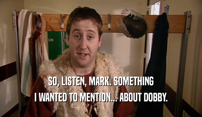 SO, LISTEN, MARK. SOMETHING I WANTED TO MENTION... ABOUT DOBBY. 