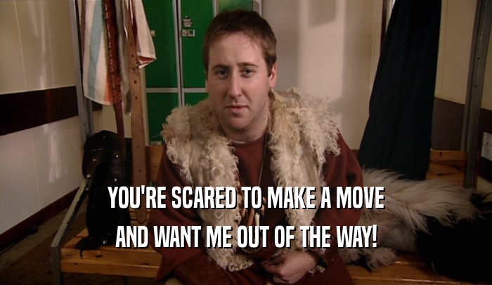 YOU'RE SCARED TO MAKE A MOVE AND WANT ME OUT OF THE WAY! 