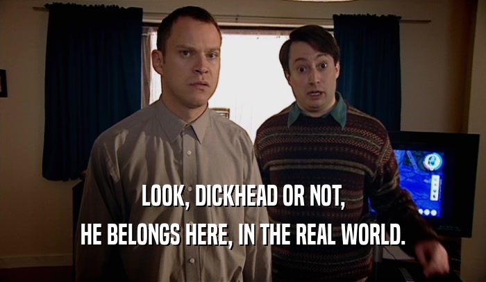 LOOK, DICKHEAD OR NOT, HE BELONGS HERE, IN THE REAL WORLD. 