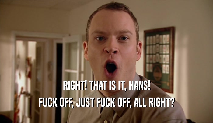 RIGHT! THAT IS IT, HANS! FUCK OFF, JUST FUCK OFF, ALL RIGHT? 