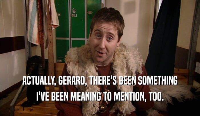 ACTUALLY, GERARD, THERE'S BEEN SOMETHING I'VE BEEN MEANING TO MENTION, TOO. 