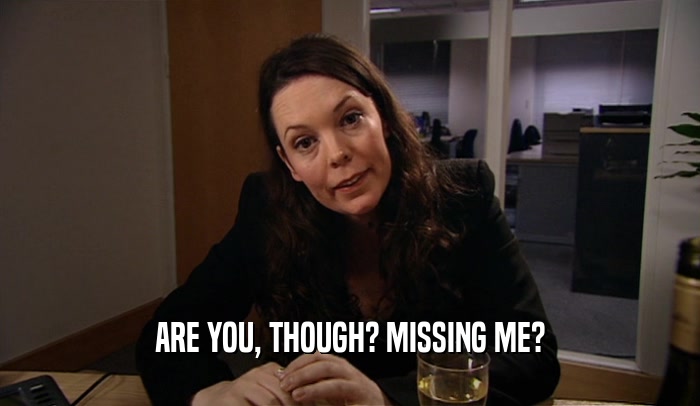ARE YOU, THOUGH? MISSING ME?  