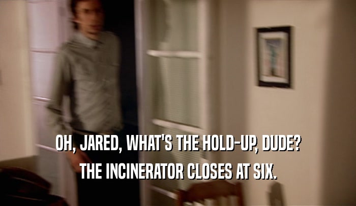 OH, JARED, WHAT'S THE HOLD-UP, DUDE? THE INCINERATOR CLOSES AT SIX. 