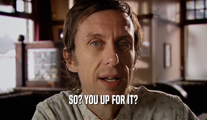 SO? YOU UP FOR IT?  