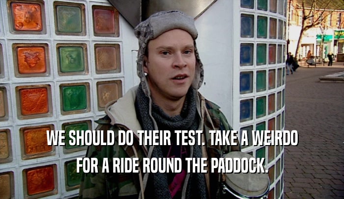 WE SHOULD DO THEIR TEST. TAKE A WEIRDO FOR A RIDE ROUND THE PADDOCK. 