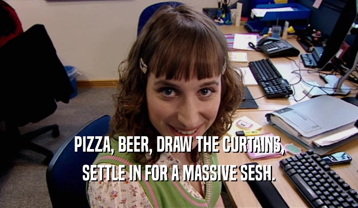 PIZZA, BEER, DRAW THE CURTAINS, SETTLE IN FOR A MASSIVE SESH. 