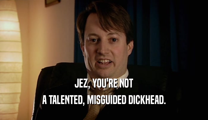 JEZ, YOU'RE NOT A TALENTED, MISGUIDED DICKHEAD. 