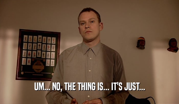 UM... NO, THE THING IS... IT'S JUST...  