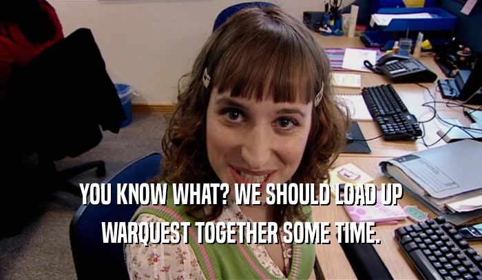 YOU KNOW WHAT? WE SHOULD LOAD UP WARQUEST TOGETHER SOME TIME. 