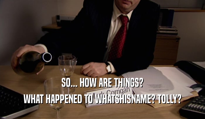 SO... HOW ARE THINGS? WHAT HAPPENED TO WHATSHISNAME? TOLLY? 