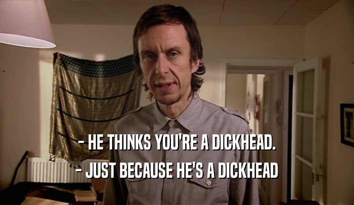 - HE THINKS YOU'RE A DICKHEAD. - JUST BECAUSE HE'S A DICKHEAD 