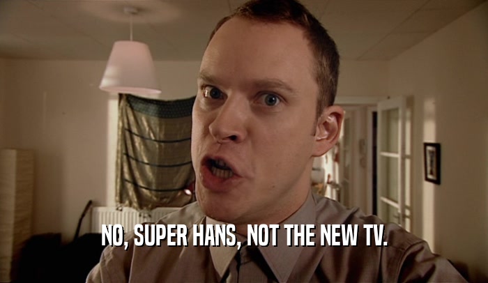 NO, SUPER HANS, NOT THE NEW TV.
  