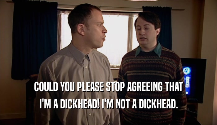 COULD YOU PLEASE STOP AGREEING THAT I'M A DICKHEAD! I'M NOT A DICKHEAD. 
