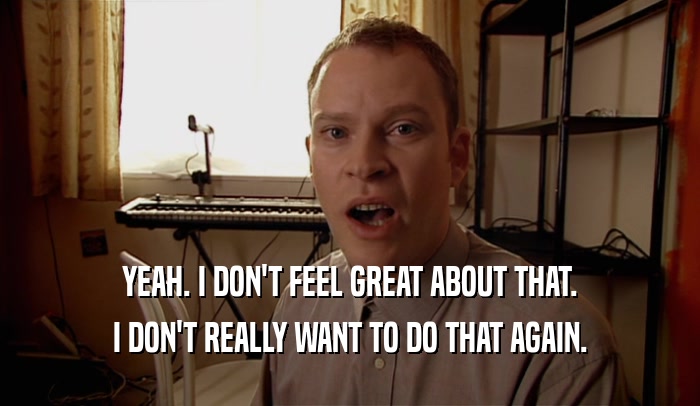 YEAH. I DON'T FEEL GREAT ABOUT THAT. I DON'T REALLY WANT TO DO THAT AGAIN. 