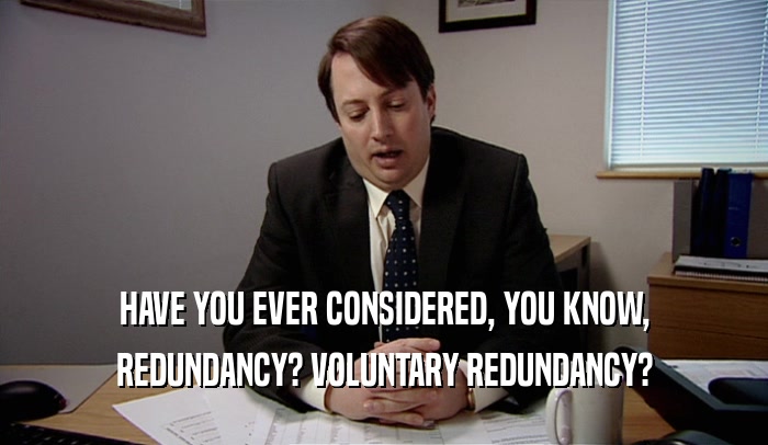 HAVE YOU EVER CONSIDERED, YOU KNOW, REDUNDANCY? VOLUNTARY REDUNDANCY? 