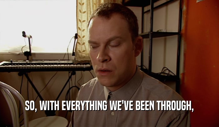 SO, WITH EVERYTHING WE'VE BEEN THROUGH,  