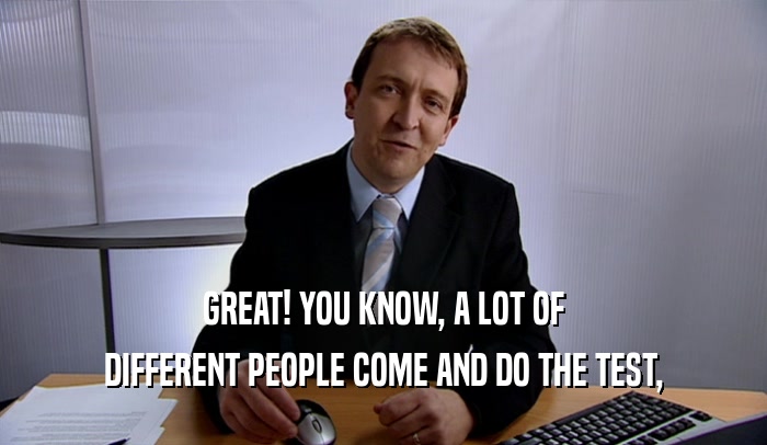 GREAT! YOU KNOW, A LOT OF DIFFERENT PEOPLE COME AND DO THE TEST, 