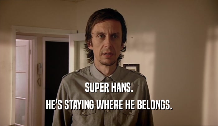 SUPER HANS. HE'S STAYING WHERE HE BELONGS. 