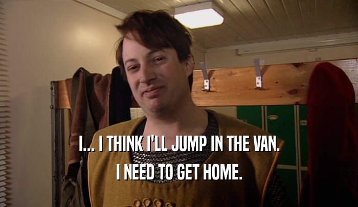 I... I THINK I'LL JUMP IN THE VAN. I NEED TO GET HOME. 