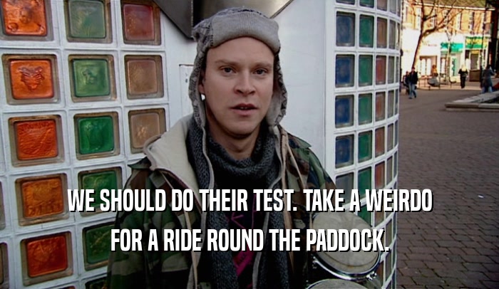 WE SHOULD DO THEIR TEST. TAKE A WEIRDO FOR A RIDE ROUND THE PADDOCK. 