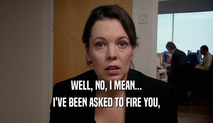 WELL, NO, I MEAN... I'VE BEEN ASKED TO FIRE YOU, 