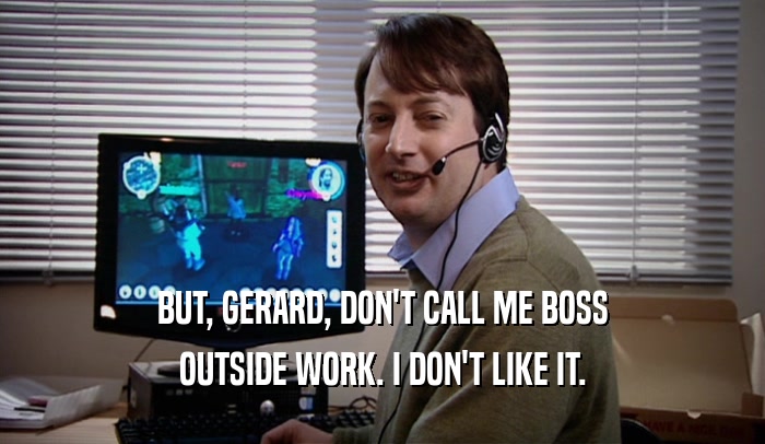 BUT, GERARD, DON'T CALL ME BOSS OUTSIDE WORK. I DON'T LIKE IT. 