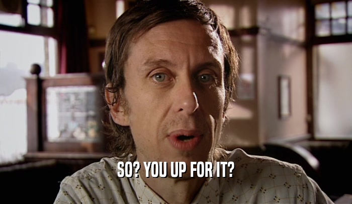 SO? YOU UP FOR IT?  