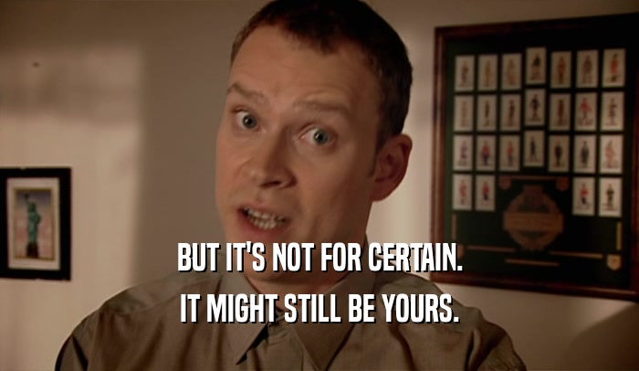 BUT IT'S NOT FOR CERTAIN. IT MIGHT STILL BE YOURS. 