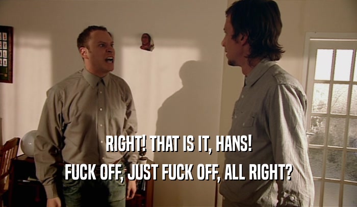 RIGHT! THAT IS IT, HANS! FUCK OFF, JUST FUCK OFF, ALL RIGHT? 