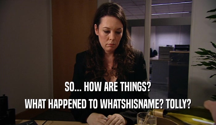 SO... HOW ARE THINGS? WHAT HAPPENED TO WHATSHISNAME? TOLLY? 