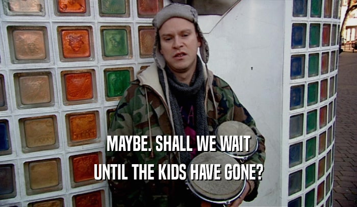 MAYBE. SHALL WE WAIT UNTIL THE KIDS HAVE GONE? 