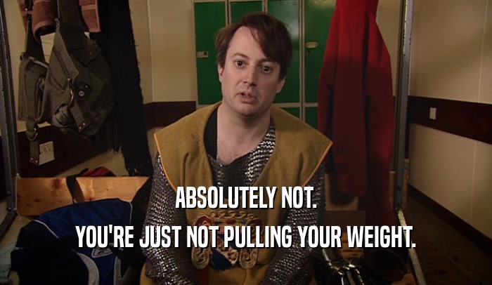 ABSOLUTELY NOT. YOU'RE JUST NOT PULLING YOUR WEIGHT. 