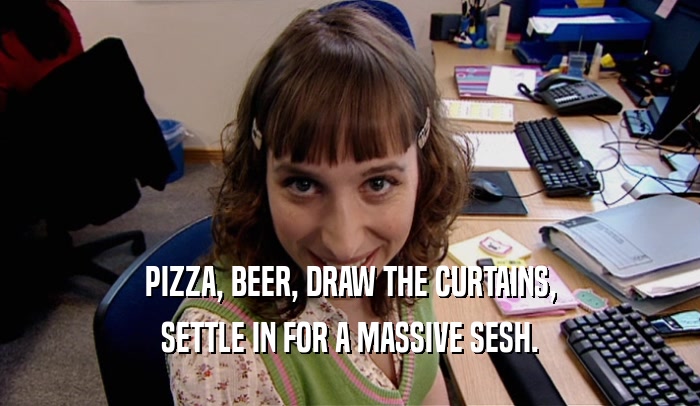 PIZZA, BEER, DRAW THE CURTAINS, SETTLE IN FOR A MASSIVE SESH. 