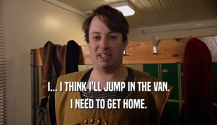 I... I THINK I'LL JUMP IN THE VAN. I NEED TO GET HOME. 