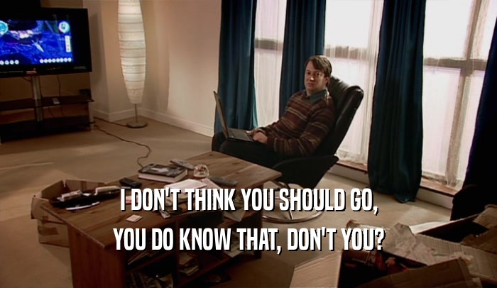 I DON'T THINK YOU SHOULD GO, YOU DO KNOW THAT, DON'T YOU? 